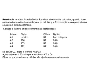 Referência relativa: As referências Relativas são as mais utilizadas, quando você
usar referências de células relativas, as células que forem copiadas ou preenchidas,
se ajustam automaticamente.
1. Digite a planilha abaixo conforme as coordenadas:

       Célula     Digite:               Célula    Digite:
       A1         Janeiro               B1        Porcentagem
       A2         586                   B2        20%
       A3         155                   B3        20%
       A4         312                   B4        20%

Na célula C2, digite a fórmula =A2*B2
Agora copie esta fórmula para as células C3 e C4
Observe que os valores e células são ajustados automaticamente
 