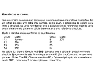 REFERÊNCIAS ABSOLUTAS:

são referências de célula que sempre se referem a células em um local específico. Se
um cifrão precede uma letra e/ou número, como $A$1, a referência de coluna e/ou
linha é absoluta. Se você não desejar que o Excel ajuste as referências quando você
copiar uma fórmula para uma célula diferente, use uma referência absoluta.
Digite a planilha abaixo conforme as coordenadas:
 Célula    Digite:                          Célula   Digite:
 A1        Janeiro                          B1       20%
 A2        586                              B2
 A3        155                              B3
 A4        312                              B4
Na célula B2, digite a fórmula =A2*$B$1 (observe que a célula B1 possui referência
absoluta $) Agora copie esta fórmula que está na B2 (EDITAR, COPIAR ou PREENCHER)
para as células B3 e B4. Observe na célula B3 e B4 a multiplicação ainda se refere a
célula $B$1, mesmo você tendo copiado ou preenchido
 