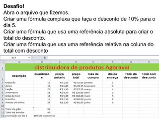 Desafio!
Abra o arquivo que fizemos.
Criar uma fórmula complexa que faça o desconto de 10% para o
dia 5.
Criar uma fórmula que usa uma referência absoluta para criar o
total do desconto.
Criar uma fórmula que usa uma referência relativa na coluna do
total com desconto
 