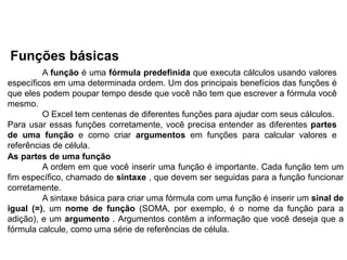 Funções básicas
         A função é uma fórmula predefinida que executa cálculos usando valores
específicos em uma determinada ordem. Um dos principais benefícios das funções é
que eles podem poupar tempo desde que você não tem que escrever a fórmula você
mesmo.
         O Excel tem centenas de diferentes funções para ajudar com seus cálculos.
Para usar essas funções corretamente, você precisa entender as diferentes partes
de uma função e como criar argumentos em funções para calcular valores e
referências de célula.
As partes de uma função
         A ordem em que você inserir uma função é importante. Cada função tem um
fim específico, chamado de sintaxe , que devem ser seguidas para a função funcionar
corretamente.
         A sintaxe básica para criar uma fórmula com uma função é inserir um sinal de
igual (=), um nome de função (SOMA, por exemplo, é o nome da função para a
adição), e um argumento . Argumentos contêm a informação que você deseja que a
fórmula calcule, como uma série de referências de célula.
 