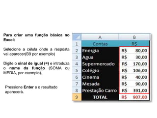 Para criar uma função básica no
Excel:

Selecione a célula onde a resposta
vai aparecer(B9 por exemplo)

Digite o sinal de igual (=) e introduza
o nome da função (SOMA ou
MEDIA, por exemplo).


 Pressione Enter e o resultado
 aparecerá.
 