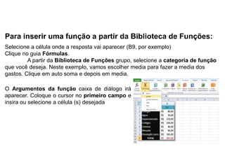 Para inserir uma função a partir da Biblioteca de Funções:
Selecione a célula onde a resposta vai aparecer (B9, por exemplo)
Clique no guia Fórmulas.
         A partir da Biblioteca de Funções grupo, selecione a categoria de função
que você deseja. Neste exemplo, vamos escolher media para fazer a media dos
gastos. Clique em auto soma e depois em media.

O Argumentos da função caixa de diálogo irá
aparecer. Coloque o cursor no primeiro campo e
insira ou selecione a célula (s) desejada
 