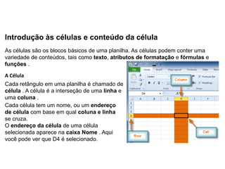 Introdução às células e conteúdo da célula
As células são os blocos básicos de uma planilha. As células podem conter uma
variedade de conteúdos, tais como texto, atributos de formatação e fórmulas e
funções .

A Célula
Cada retângulo em uma planilha é chamado de
célula . A célula é a interseção de uma linha e
uma coluna .
Cada célula tem um nome, ou um endereço
de célula com base em qual coluna e linha
se cruza.
O endereço da célula de uma célula
selecionada aparece na caixa Nome . Aqui
você pode ver que D4 é selecionado.
 