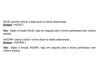 HOJE: permite colocar a data atual na célula selecionada.
Sintaxe: =HOJE( )

Obs.: Digite a função HOJE, logo em seguida abra e feche parênteses sem colocar
espaço.

•AGORA: coloca a data e a hora atual na célula selecionada.
Sintaxe: =AGORA( )

Obs.: Digite a função AGORA, logo em seguida abra e feche parênteses sem
colocar espaço.
 
