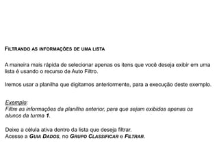 FILTRANDO AS INFORMAÇÕES DE UMA LISTA

A maneira mais rápida de selecionar apenas os itens que você deseja exibir em uma
lista é usando o recurso de Auto Filtro.

Iremos usar a planilha que digitamos anteriormente, para a execução deste exemplo.


Exemplo:
Filtre as informações da planilha anterior, para que sejam exibidos apenas os
alunos da turma 1.

Deixe a célula ativa dentro da lista que deseja filtrar.
Acesse a GUIA DADOS, no GRUPO CLASSIFICAR e FILTRAR.
 