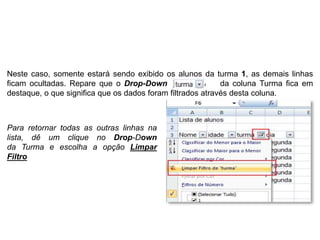 Neste caso, somente estará sendo exibido os alunos da turma 1, as demais linhas
ficam ocultadas. Repare que o Drop-Down                     da coluna Turma fica em
destaque, o que significa que os dados foram filtrados através desta coluna.



Para retornar todas as outras linhas na
lista, dê um clique no Drop-Down
da Turma e escolha a opção Limpar          .

Filtro
 
