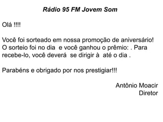 Rádio 95 FM Jovem Som

Olá !!!!

Você foi sorteado em nossa promoção de aniversário!
O sorteio foi no dia e você ganhou o prêmio: . Para
recebe-lo, você deverá se dirigir à até o dia .

Parabéns e obrigado por nos prestigiar!!!

                                        Antônio Moacir
                                                Diretor
 