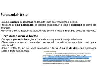 Para excluir texto:

Coloque o ponto de inserção ao lado do texto que você deseja excluir.
Pressione a tecla Backspace no teclado para excluir o texto à esquerda do ponto de
inserção.
Pressione o botão Excluir no teclado para excluir o texto à direita do ponto de inserção.

Para selecionar o texto:
Coloque o ponto de inserção ao lado do texto que você deseja selecionar.
Clique com o mouse e, mantendo-o pressionado, arraste o mouse sobre o texto para
selecioná-lo.
Solte o botão do mouse. Você selecionou o texto. A caixa de destaque aparecerá
sobre o texto selecionado.
 