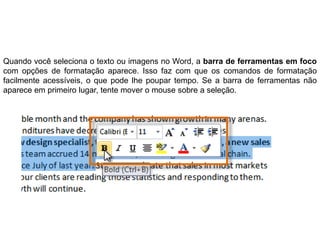 Quando você seleciona o texto ou imagens no Word, a barra de ferramentas em foco
com opções de formatação aparece. Isso faz com que os comandos de formatação
facilmente acessíveis, o que pode lhe poupar tempo. Se a barra de ferramentas não
aparece em primeiro lugar, tente mover o mouse sobre a seleção.
 