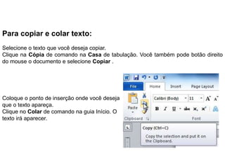 Para copiar e colar texto:
Selecione o texto que você deseja copiar.
Clique na Cópia de comando na Casa de tabulação. Você também pode botão direito
do mouse o documento e selecione Copiar .




Coloque o ponto de inserção onde você deseja
que o texto apareça.
Clique no Colar de comando na guia Início. O
texto irá aparecer.
 
