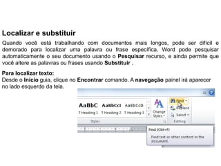 Localizar e substituir
Quando você está trabalhando com documentos mais longos, pode ser difícil e
demorado para localizar uma palavra ou frase específica. Word pode pesquisar
automaticamente o seu documento usando o Pesquisar recurso, e ainda permite que
você altere as palavras ou frases usando Substituir .
Para localizar texto:
Desde o Início guia, clique no Encontrar comando. A navegação painel irá aparecer
no lado esquerdo da tela.
 