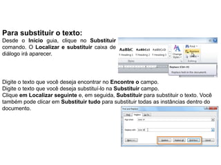 Para substituir o texto:
Desde o Início guia, clique no Substituir
comando. O Localizar e substituir caixa de
diálogo irá aparecer.




Digite o texto que você deseja encontrar no Encontre o campo.
Digite o texto que você deseja substituí-lo na Substituir campo.
Clique em Localizar seguinte e, em seguida, Substituir para substituir o texto. Você
também pode clicar em Substituir tudo para substituir todas as instâncias dentro do
documento.
 