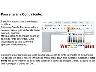 Para alterar a Cor da fonte:

Selecione o texto que você deseja
modificar.
Clique na Cor da Fonte seta drop-
down no Início guia. A Cor da fonte
do menu aparece.
Mova o ponteiro do mouse sobre as
cores de fonte diferentes. Uma
visualização ao vivo da cor irá
aparecer no documento.



Selecione a cor da fonte que você deseja usar. A cor da fonte irá mudar no documento.
As opções de cores não se limitam ao menu drop-down que aparece. Selecione Mais
cores na parte inferior da lista para acessar a caixa de diálogo Cores. Escolha a cor
que você quer e clique em OK.
 