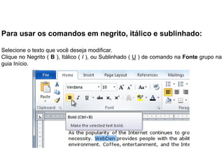 Para usar os comandos em negrito, itálico e sublinhado:

Selecione o texto que você deseja modificar.
Clique no Negrito ( B ), Itálico ( I ), ou Sublinhado ( U ) de comando na Fonte grupo na
guia Início.
 