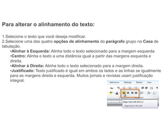 Para alterar o alinhamento do texto:

1.Selecione o texto que você deseja modificar.
2.Selecione uma das quatro opções de alinhamento do parágrafo grupo na Casa de
tabulação.
    •Alinhar à Esquerda: Alinha todo o texto selecionado para a margem esquerda.
    •Centro: Alinha o texto a uma distância igual a partir das margens esquerda e
    direita.
    •Alinhar à Direita: Alinha todo o texto selecionado para a margem direita.
    •Justificado: Texto justificado é igual em ambos os lados e as linhas se igualmente
    para as margens direita e esquerda. Muitos jornais e revistas usam justificação
    integral.
 