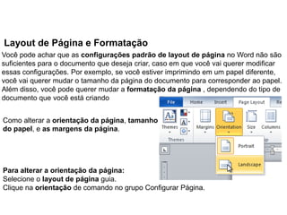 Layout de Página e Formatação
Você pode achar que as configurações padrão de layout de página no Word não são
suficientes para o documento que deseja criar, caso em que você vai querer modificar
essas configurações. Por exemplo, se você estiver imprimindo em um papel diferente,
você vai querer mudar o tamanho da página do documento para corresponder ao papel.
Além disso, você pode querer mudar a formatação da página , dependendo do tipo de
documento que você está criando


Como alterar a orientação da página, tamanho
do papel, e as margens da página.




Para alterar a orientação da página:
Selecione o layout de página guia.
Clique na orientação de comando no grupo Configurar Página.
 