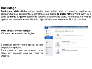 Backstage
Backstage vista dá-lhe várias opções para salvar, abrir um arquivo, imprimir ou
compartilhar seu documento. É semelhante ao menu do Botão Office Word 2007 ou a
partir do menu Arquivo a partir de versões anteriores do Word. No entanto, em vez de
apenas um menu de, é uma vista de página inteira que torna mais fácil de trabalhar.



Para chegar ao Backstage:
Clique no arquivo de tabulação.



É possível escolher uma opção, no lado
esquerdo da página.
Para voltar ao seu documento, basta
clicar em qualquer guia na Faixa de
Opções.
 