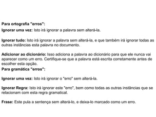 Para ortografia "erros":
Ignorar uma vez: Isto irá ignorar a palavra sem alterá-la.

Ignorar tudo: Isto irá ignorar a palavra sem alterá-la, e que também irá ignorar todas as
outras instâncias esta palavra no documento.

Adicionar ao dicionário: Isso adiciona a palavra ao dicionário para que ele nunca vai
aparecer como um erro. Certifique-se que a palavra está escrita corretamente antes de
escolher esta opção.
Para gramática "erros":

Ignorar uma vez: Isto irá ignorar o "erro" sem alterá-la.

Ignorar Regra: Isto irá ignorar este "erro", bem como todas as outras instâncias que se
relacionam com esta regra gramatical.

Frase: Este pula a sentença sem alterá-lo, e deixa-lo marcado como um erro.
 