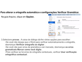 Para alterar a ortografia automática e configurações Verificar Gramática:
Na guia Arquivo, clique em Opções .




3.Selecione provas . A caixa de diálogo dá-lhe várias opções para escolher:
    •Se você não deseja que o Word para verificar automaticamente a ortografia,
    desmarque Verificar ortografia ao digitar .
    •Se você não quer erros de gramática a ser marcada, desmarque os erros
    gramaticais Marcar como você digita .
    •Para verificar se há erros de ortografia contextuais, verificar Usar verificação
    ortográfica contextual .
 