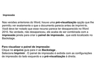 Impressão


Nas versões anteriores do Word, houve uma pré-visualização opção que lhe
permitiu ver exatamente o que o documento parecia antes de imprimi-lo.
Você deve ter notado que esse recurso parece ter desaparecido no Word
2010. Na verdade, não desapareceu, ele acaba de ser combinada com a
impressão janela para criar o painel de impressão , que está localizado no
Backstage.


Para visualizar o painel de impressão:
Clique no arquivo guia para ir ao Backstage .
Selecione Imprimir . O painel de impressão é exibida com as configurações
de impressão do lado esquerdo e a pré-visualização à direita.
 
