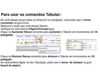 Para usar os comandos Tabular:
Se você deseja recuar todas as linhas em um parágrafo, você pode usar o recuo
comandos na guia Início.
Selecione o texto que você deseja Tabular.
Verifique se você está na Página Principal guia.
Clique no Aumentar Recuo comando para aumentar o Tabular em incrementos de 1/4
polegadas .




Clique no Diminuir Recuo comando para diminuir o Tabular em incrementos de 1/2
polegada .
Se você prefere digitar no seu Tabulação, pode usar o recuo de campos na guia
layout de página.
 