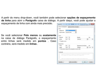 A partir do menu drop-down, você também pode selecionar opções de espaçamento
de linha para abrir o Parágrafo caixa de diálogo. A partir daqui, você pode ajustar o
espaçamento de linha com ainda mais precisão.



Se você selecionar Pelo menos ou exatamente
na caixa de diálogo Parágrafo, o espaçamento
entre linhas será medido em pontos . Caso
contrário, será medido em linhas .
 