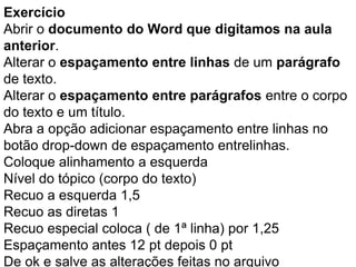 Exercício
Abrir o documento do Word que digitamos na aula
anterior.
Alterar o espaçamento entre linhas de um parágrafo
de texto.
Alterar o espaçamento entre parágrafos entre o corpo
do texto e um título.
Abra a opção adicionar espaçamento entre linhas no
botão drop-down de espaçamento entrelinhas.
Coloque alinhamento a esquerda
Nível do tópico (corpo do texto)
Recuo a esquerda 1,5
Recuo as diretas 1
Recuo especial coloca ( de 1ª linha) por 1,25
Espaçamento antes 12 pt depois 0 pt
De ok e salve as alterações feitas no arquivo
 