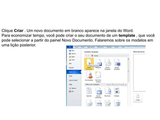 Clique Criar . Um novo documento em branco aparece na janela do Word.
Para economizar tempo, você pode criar o seu documento de um template , que você
pode selecionar a partir do painel Novo Documento. Falaremos sobre os modelos em
uma lição posterior.
 