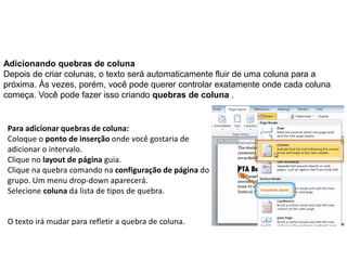 Adicionando quebras de coluna
Depois de criar colunas, o texto será automaticamente fluir de uma coluna para a
próxima. Às vezes, porém, você pode querer controlar exatamente onde cada coluna
começa. Você pode fazer isso criando quebras de coluna .


Para adicionar quebras de coluna:
Coloque o ponto de inserção onde você gostaria de
adicionar o intervalo.
Clique no layout de página guia.
Clique na quebra comando na configuração de página do
grupo. Um menu drop-down aparecerá.
Selecione coluna da lista de tipos de quebra.


O texto irá mudar para refletir a quebra de coluna.
 