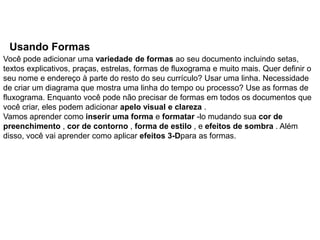 Usando Formas
Você pode adicionar uma variedade de formas ao seu documento incluindo setas,
textos explicativos, praças, estrelas, formas de fluxograma e muito mais. Quer definir o
seu nome e endereço à parte do resto do seu currículo? Usar uma linha. Necessidade
de criar um diagrama que mostra uma linha do tempo ou processo? Use as formas de
fluxograma. Enquanto você pode não precisar de formas em todos os documentos que
você criar, eles podem adicionar apelo visual e clareza .
Vamos aprender como inserir uma forma e formatar -lo mudando sua cor de
preenchimento , cor de contorno , forma de estilo , e efeitos de sombra . Além
disso, você vai aprender como aplicar efeitos 3-Dpara as formas.
 