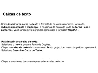 Caixas de texto

Como inserir uma caixa de texto e formatá-lo de várias maneiras, incluindo
redimensionamento e mudança , e mudança da caixa de texto de forma , cor e
contorno . Você também vai aprender como criar e formatar WordArt .



Para inserir uma caixa de texto:
Selecione o Inserir guia na Faixa de Opções.
Clique na caixa de texto de comando no Texto grupo. Um menu drop-down aparecerá.
Selecione Desenhar Caixa de Texto .



Clique e arraste no documento para criar a caixa de texto.
 