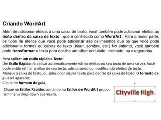Criando WordArt
Além de adicionar efeitos a uma caixa de texto, você também pode adicionar efeitos ao
texto dentro da caixa de texto , que é conhecido como WordArt . Para a maior parte,
os tipos de efeitos que você pode adicionar são os mesmos que os que você pode
adicionar a formas ou caixas de texto (bisel, sombra, etc.) No entanto, você também
pode transformar o texto para dar-lhe um olhar ondulado, inclinado, ou exageradas.
Para aplicar um estilo rápido a Texto:
Um Estilo Rápido irá aplicar automaticamente vários efeitos no seu texto de uma só vez. Você
pode então refinar o olhar de seu texto, adicionando ou modificando efeitos de texto.
Marque a caixa de texto, ou selecionar alguns texto para dentro da caixa de texto. O formato de
guia irá aparecer.
Clique no formato de guia.
Clique no Estilos Rápidos comando no Estilos de WordArt grupo.
Um menu drop-down aparecerá.
 