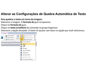 Alterar as Configurações de Quebra Automática de Texto
Para quebrar o texto em torno da imagem:
Selecione a imagem. O formato de guia irá aparecer.
Clique no formato de guia.
Clique no texto envoltório de comando no grupo Organizar.
Selecione a opção desejada. O texto irá ajustar com base na opção que você selecionou.
 