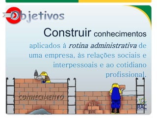 Construir conhecimentos
aplicados à rotina administrativa de
uma empresa, às relações sociais e
interpessoais e ao cotidiano
profissional.
 
