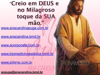 “Creio em DEUS e
no Milagroso
toque da SUA
mão.”
www.anacarolinapuga.com.br
www.anacarolina.bmd.br
www.acorporalle.com.br
www.biomedicinaestetica.bmd.br
www.sbbme.com.br
acpuga@anacarolina.bmd.br
30
 