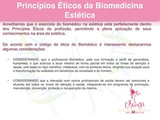 Princípios Éticos da Biomedicina
Estética
Acreditamos que o exercício do biomédico na estética está perfeitamente dentro
dos Princípios Éticos da profissão, permitindo a plena aplicação de seus
conhecimentos na área da estética.
 
De acordo com o código de ética do Biomédico é interessante destacarmos
algumas considerações:
• CONSIDERANDO, que o proﬁssional Biomédico, pela sua formação e perﬁl de generalista,
humanista, o que autoriza a atuar mesmo de forma parcial em todos os níveis de atenção à
saúde, com base no rigor cientíﬁco, intelectual, com os primores éticos, dirigindo sua atuação para
a transformação da realidade em benefícios da sociedade e do homem.
• CONSIDERANDO que a interação com outros proﬁssionais de saúde devem ser acessíveis e
atuando em todos os níveis de atenção à saúde, integrando-se em programas de promoção,
manutenção, prevenção, proteção e recuperação da mesma.
32
 