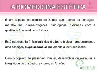 • É um aspecto da ciência da Saúde que aborda as condições
metabólicas, dermatológicas, fisiológicas inteiradas com a
qualidade funcional do indivíduo.  
• Está relacionada à fisiologia dos órgãos e tecidos, proporcionando
uma condição biopsicossocial que atenda à individualidade. 
• Com o objetivo de preservar, manter, desenvolver ou restaurar a
integridade de um órgão, sistema, ou função.
A BIOMEDICINA ESTÉTICA
35
 