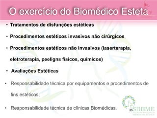 • Tratamentos de disfunções estéticas
• Procedimentos estéticos invasivos não cirúrgicos
• Procedimentos estéticos não invasivos (laserterapia,
eletroterapia, peeligns físicos, químicos)
• Avaliações Estéticas
• Responsabilidade técnica por equipamentos e procedimentos de
fins estéticos;
• Responsabilidade técnica de clínicas Biomédicas.
O exercício do Biomédico Esteta
36
 