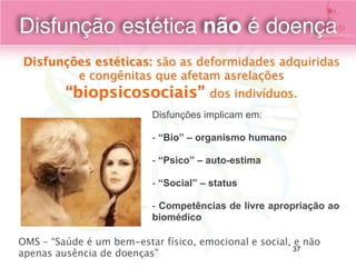 Disfunções estéticas: são as deformidades adquiridas
e congênitas que afetam asrelações
“biopsicosociais” dos indivíduos.
Disfunções implicam em:
- “Bio” – organismo humano
- “Psico” – auto-estima
- “Social” – status
- Competências de livre apropriação ao
biomédico
OMS – “Saúde é um bem-estar físico, emocional e social, e não
apenas ausência de doenças”
Disfunção estética não é doença
37
 