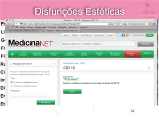 Estrias
Lipodistrofia Gnoide (celulite)
Gordura localizada
Flacidez Tecidual
Flacidez Muscular
Rugas
Cicatrizes de acne
Involução cutâneas
Discromias
Envelhecimento precoce
Etc...
Disfunções Estéticas
CID- Código
Internacional de
Doenças
39
 