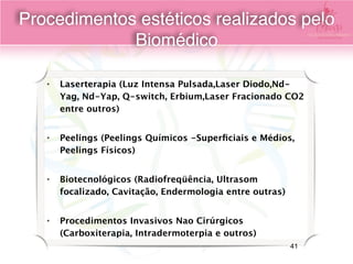 • Laserterapia (Luz Intensa Pulsada,Laser Diodo,Nd-
Yag, Nd-Yap, Q-switch, Erbium,Laser Fracionado CO2
entre outros)
• Peelings (Peelings Químicos -Superﬁciais e Médios,
Peelings Físicos)
• Biotecnológicos (Radiofreqüência, Ultrasom
focalizado, Cavitação, Endermologia entre outras)
• Procedimentos Invasivos Nao Cirúrgicos
(Carboxiterapia, Intradermoterpia e outros)
Procedimentos estéticos realizados pelo
Biomédico
41
 