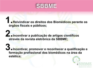 SBBME
1.Reivindicar os direitos dos Biomédicos perante os
órgãos fiscais e públicos;
2.Incentivar a publicação de artigos científicos
através da revista eletrônica da SBBME;
3.Incentivar, promover e reconhecer a qualificação e
formação profissional dos biomédicos na área da
estética;
SBBME
8
 
