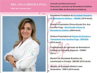 Atuação profissional atual
Precursora e pioneira da Biomedicina Estética
no Brasil (Mãe da Biomedicina Estética);
Presidente Fundadora da Sociedade Brasileira
de Biomedicina Estética – SBBME (2010-atual);
Diretora-Proprietária Clínica-Escola Dra. Ana
Carolina Puga - ACorPoralle Clínica de
Biomedicina Estética (2005-atual);
Diretora-Proprietária do Núcleo de Estudos e
Treinamento Ana Carolina Puga - NEPUGA
(2010-atual);
Coordenadora da Comissão de Biomedicina
Estética do Conselho Regional - CRBM1
(2011);
Membro da Sociedade Brasileira de
Laserterapia e Cirurgia - SBLMC (2010-atual);
Membro da European Medical Laser
Association - EMLA (2010-atual);
DRA. ANA CAROLINA PUGA
CRBM: 5589 - Biomédica Esteta
80
 