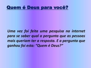 Quem é Deus para você?
Uma vez foi feita uma pesquisa na internet
para se saber qual a pergunta que as pessoas
mais queriam ter a resposta. E a pergunta que
ganhou foi esta: “Quem é Deus?”
 