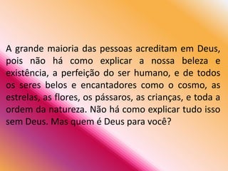 A grande maioria das pessoas acreditam em Deus,
pois não há como explicar a nossa beleza e
existência, a perfeição do ser humano, e de todos
os seres belos e encantadores como o cosmo, as
estrelas, as flores, os pássaros, as crianças, e toda a
ordem da natureza. Não há como explicar tudo isso
sem Deus. Mas quem é Deus para você?
 