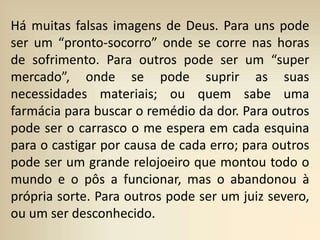 Há muitas falsas imagens de Deus. Para uns pode
ser um “pronto-socorro” onde se corre nas horas
de sofrimento. Para outros pode ser um “super
mercado”, onde se pode suprir as suas
necessidades materiais; ou quem sabe uma
farmácia para buscar o remédio da dor. Para outros
pode ser o carrasco o me espera em cada esquina
para o castigar por causa de cada erro; para outros
pode ser um grande relojoeiro que montou todo o
mundo e o pôs a funcionar, mas o abandonou à
própria sorte. Para outros pode ser um juiz severo,
ou um ser desconhecido.
 