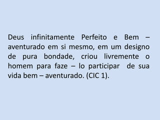 Deus infinitamente Perfeito e Bem –
aventurado em si mesmo, em um designo
de pura bondade, criou livremente o
homem para faze – lo participar de sua
vida bem – aventurado. (CIC 1).
 