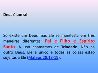 Deus é um só
Só existe um Deus mas Ele se manifesta em três
maneiras diferentes: Pai e Filho e Espírito
Santo. A isso chamamos de Trindade. Não há
outro Deus, Ele é único e todas as coisas estão
sujeitas a Ele (Mateus 28:18-19).
 