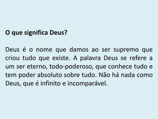 O que significa Deus?
Deus é o nome que damos ao ser supremo que
criou tudo que existe. A palavra Deus se refere a
um ser eterno, todo-poderoso, que conhece tudo e
tem poder absoluto sobre tudo. Não há nada como
Deus, que é infinito e incomparável.
 