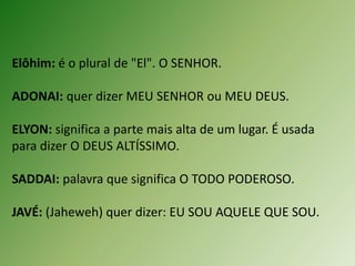Elôhim: é o plural de "El". O SENHOR.
ADONAI: quer dizer MEU SENHOR ou MEU DEUS.
ELYON: significa a parte mais alta de um lugar. É usada
para dizer O DEUS ALTÍSSIMO.
SADDAI: palavra que significa O TODO PODEROSO.
JAVÉ: (Jaheweh) quer dizer: EU SOU AQUELE QUE SOU.
 